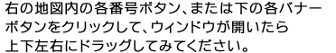 右の地図内の各番号ボタン、または下の各バナーボタンをクリックして、ウィンドウが開いたら上下左右にドラッグしてみてください。